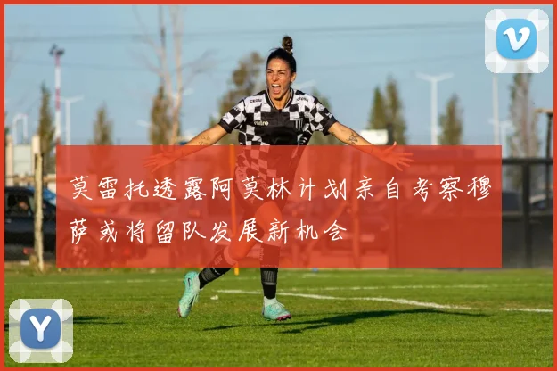 莫雷托透露阿莫林计划亲自考察穆萨或将留队发展新机会