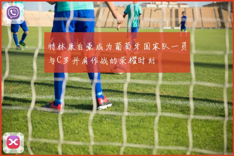 特林康自豪成为葡萄牙国家队一员与C罗并肩作战的荣耀时刻