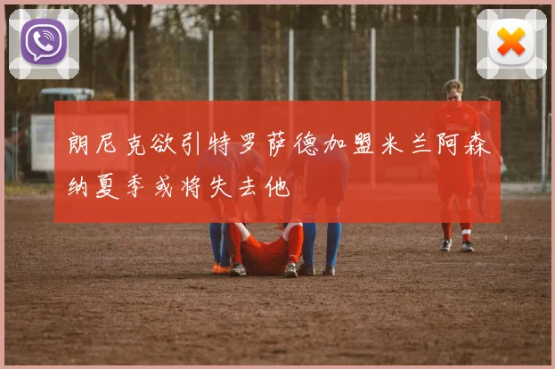 朗尼克欲引特罗萨德加盟米兰阿森纳夏季或将失去他