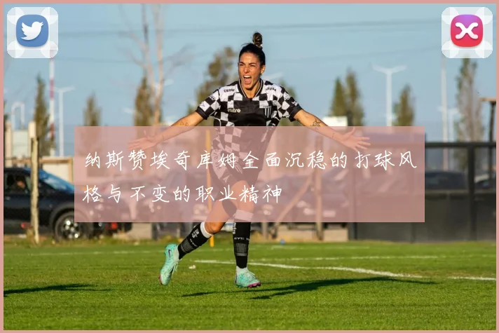 纳斯赞埃奇库姆全面沉稳的打球风格与不变的职业精神