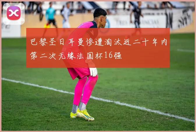 巴黎圣日耳曼惨遭淘汰近二十年内第二次无缘法国杯16强