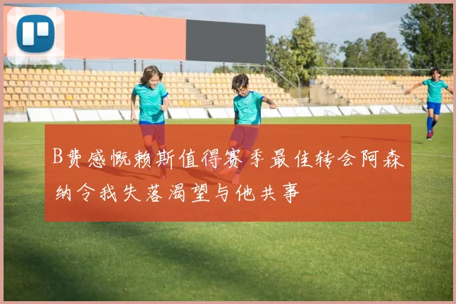 B费感慨赖斯值得赛季最佳转会阿森纳令我失落渴望与他共事
