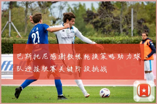 巴斯托尼感谢教练轮换策略助力球队迎接联赛关键阶段挑战