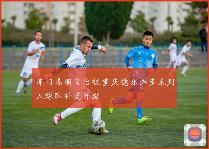 津门虎明日出征重庆德尔加多未列入球队补充计划
