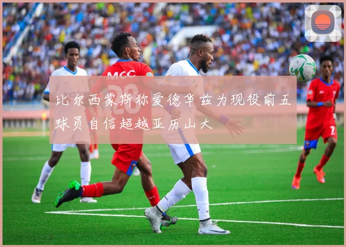 比尔西蒙斯称爱德华兹为现役前五球员自信超越亚历山大