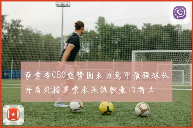 萨索洛CEO盛赞国米为意甲最强球队并看好格罗索未来执教豪门潜力
