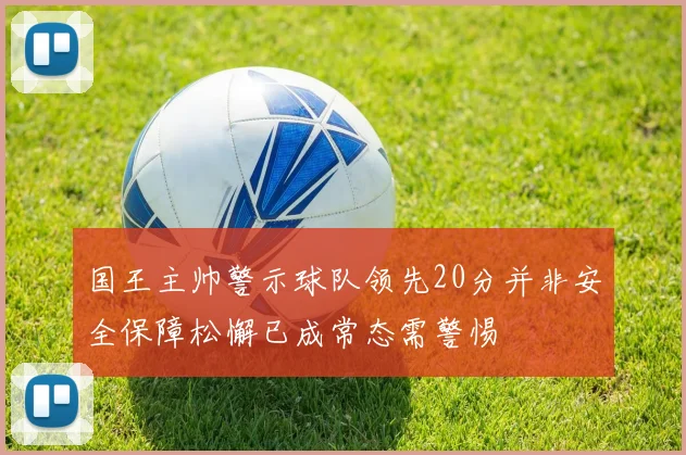 国王主帅警示球队领先20分并非安全保障松懈已成常态需警惕