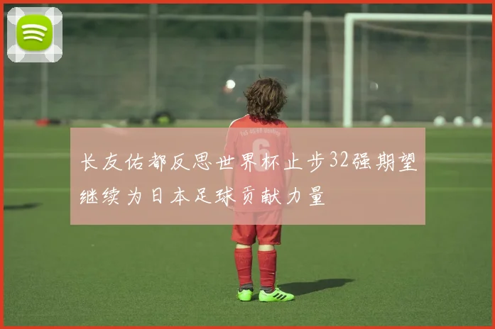 长友佑都反思世界杯止步32强期望继续为日本足球贡献力量