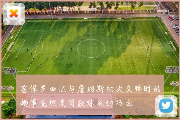 富保罗回忆与詹姆斯初次交锋时的趣事竟然是同款球衣的巧合