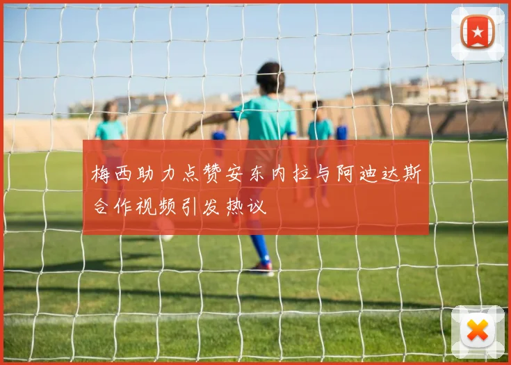 梅西助力点赞安东内拉与阿迪达斯合作视频引发热议