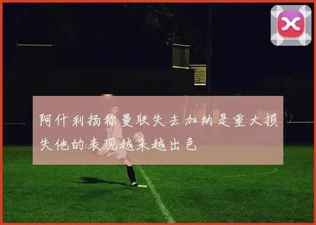 阿什利扬称曼联失去加纳是重大损失他的表现越来越出色