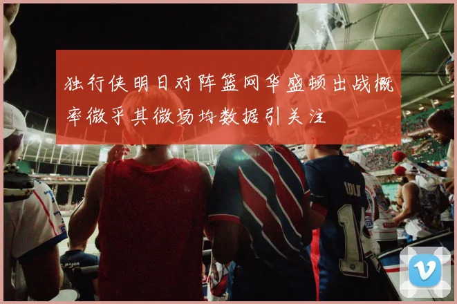 独行侠明日对阵篮网华盛顿出战概率微乎其微场均数据引关注