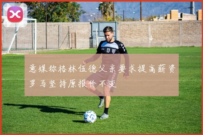 意媒称格林伍德父亲要求提高薪资罗马坚持原报价不变