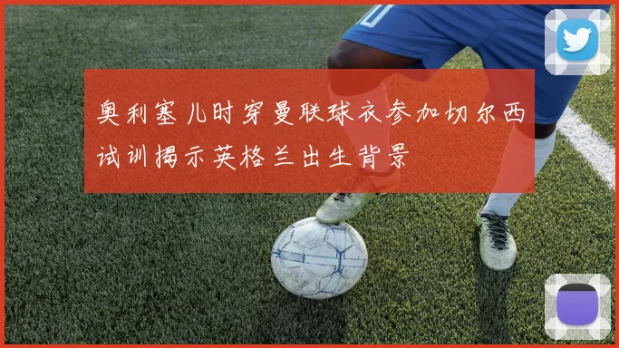 奥利塞儿时穿曼联球衣参加切尔西试训揭示英格兰出生背景
