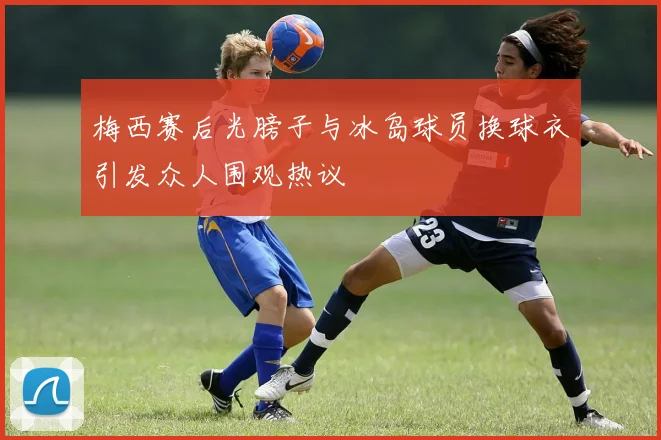 梅西赛后光膀子与冰岛球员换球衣引发众人围观热议