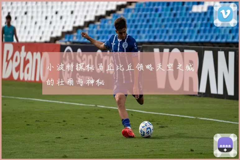 小波特探秘马丘比丘领略天空之城的壮丽与神秘