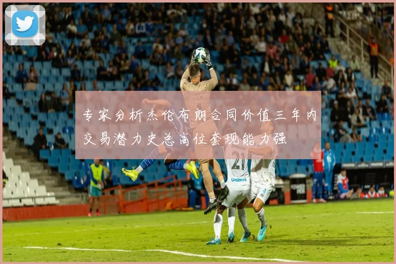 专家分析杰伦布朗合同价值三年内交易潜力史总高位套现能力强