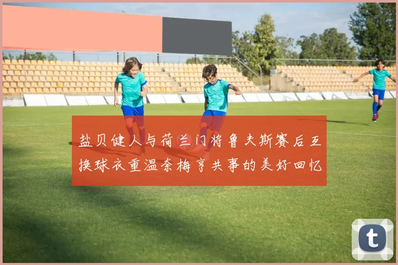 盐贝健人与荷兰门将鲁夫斯赛后互换球衣重温奈梅亨共事的美好回忆