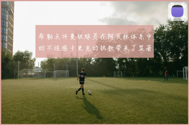 希勒点评曼联球员在阿莫林体系中的不适感卡里克的执教带来了显著变化
