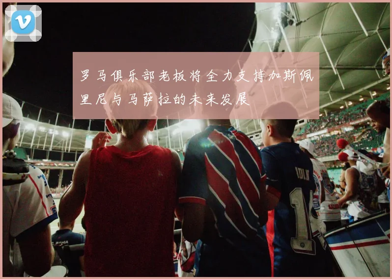 罗马俱乐部老板将全力支持加斯佩里尼与马萨拉的未来发展